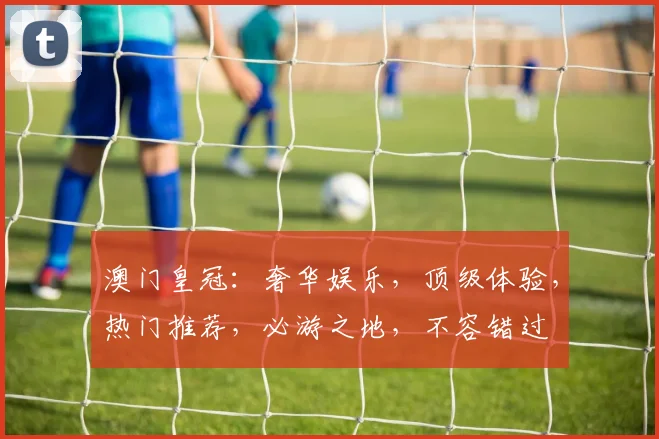 澳门皇冠：奢华娱乐，顶级体验，热门推荐，必游之地，不容错过