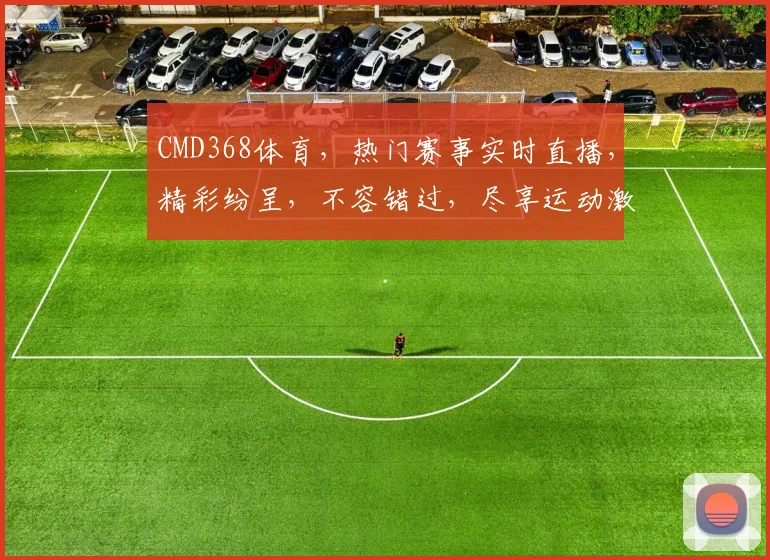 CMD368体育，热门赛事实时直播，精彩纷呈，不容错过，尽享运动激情